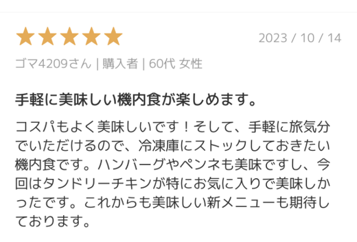 ANAの冷凍食品の機内食を食べた方の口コミ。 手軽の美味しい機内食が楽しめます。 コスパもよく美味しいです！そして、手軽に旅気分でいただけるので、冷凍庫にストックしておきたい機内食です。ハンバーグやペンネも美味しいですし、今回はタンドリーチキンが特にお気に入りで美味しかったです。これからも美味しい新メニューも期待しております。